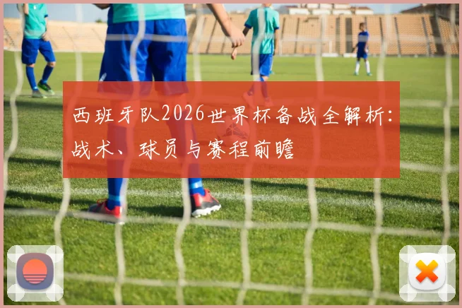 西班牙队2026世界杯备战全解析:战术、球员与赛程前瞻