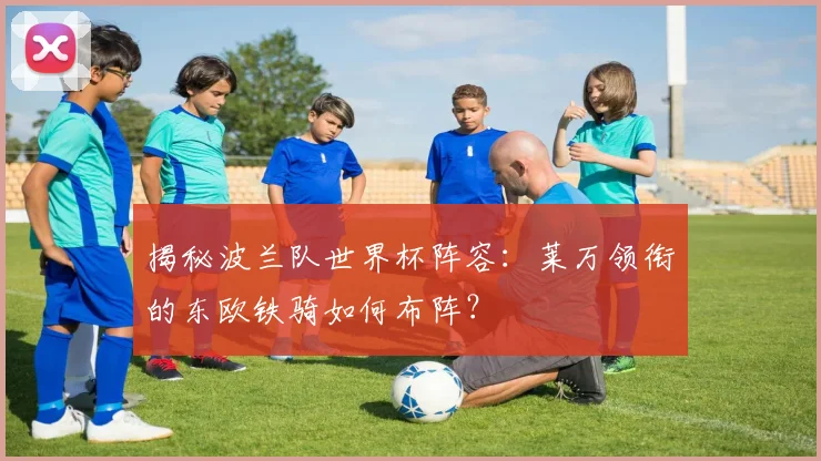 揭秘波兰队世界杯阵容：莱万领衔的东欧铁骑如何布阵？