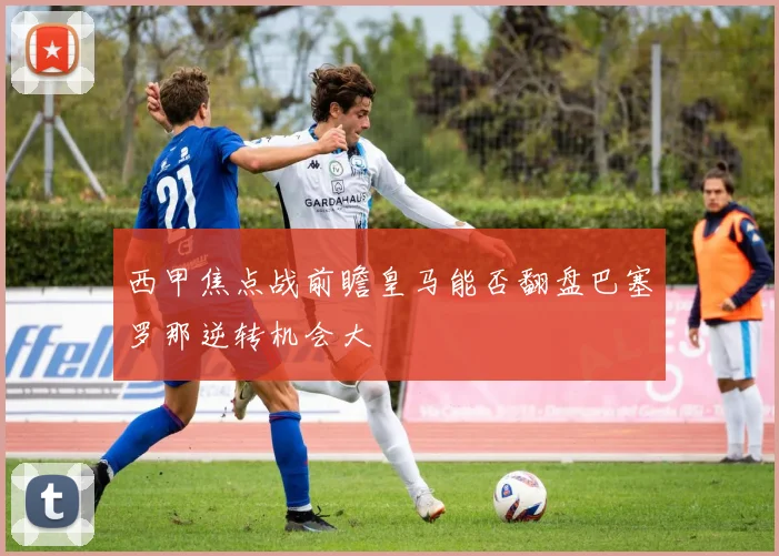 西甲焦点战前瞻皇马能否翻盘巴塞罗那逆转机会大